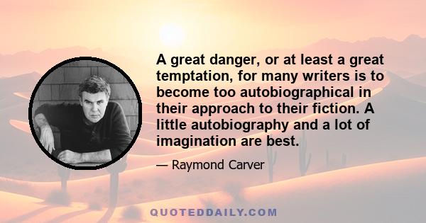 A great danger, or at least a great temptation, for many writers is to become too autobiographical in their approach to their fiction. A little autobiography and a lot of imagination are best.