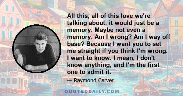 All this, all of this love we're talking about, it would just be a memory. Maybe not even a memory. Am I wrong? Am I way off base? Because I want you to set me straight if you think I'm wrong. I want to know. I mean, I