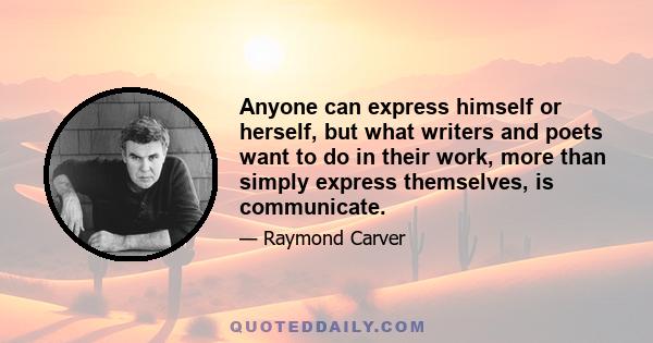 Anyone can express himself or herself, but what writers and poets want to do in their work, more than simply express themselves, is communicate.