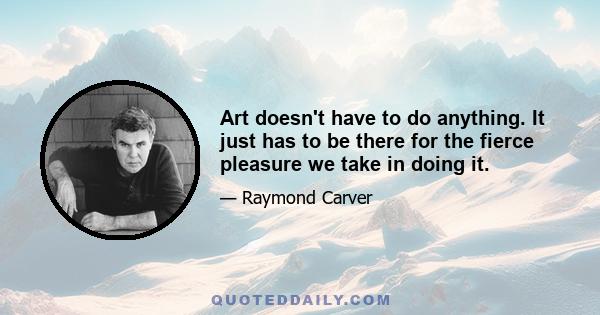 Art doesn't have to do anything. It just has to be there for the fierce pleasure we take in doing it.