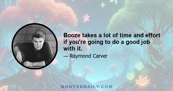 Booze takes a lot of time and effort if you're going to do a good job with it.