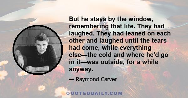 But he stays by the window, remembering that life. They had laughed. They had leaned on each other and laughed until the tears had come, while everything else—the cold and where he'd go in it—was outside, for a while