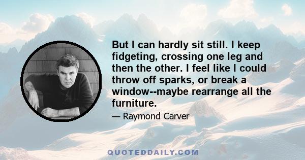 But I can hardly sit still. I keep fidgeting, crossing one leg and then the other. I feel like I could throw off sparks, or break a window--maybe rearrange all the furniture.