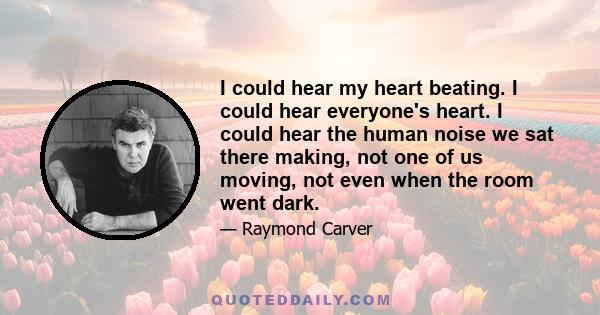 I could hear my heart beating. I could hear everyone's heart. I could hear the human noise we sat there making, not one of us moving, not even when the room went dark.