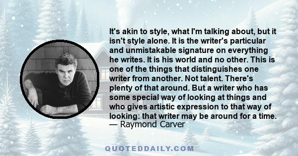 It's akin to style, what I'm talking about, but it isn't style alone. It is the writer's particular and unmistakable signature on everything he writes. It is his world and no other. This is one of the things that