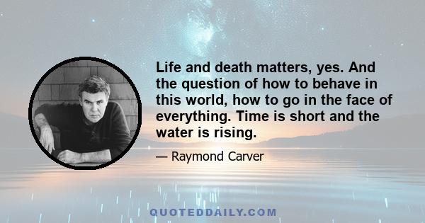 Life and death matters, yes. And the question of how to behave in this world, how to go in the face of everything. Time is short and the water is rising.