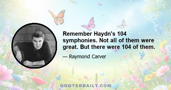 Remember Haydn's 104 symphonies. Not all of them were great. But there were 104 of them.