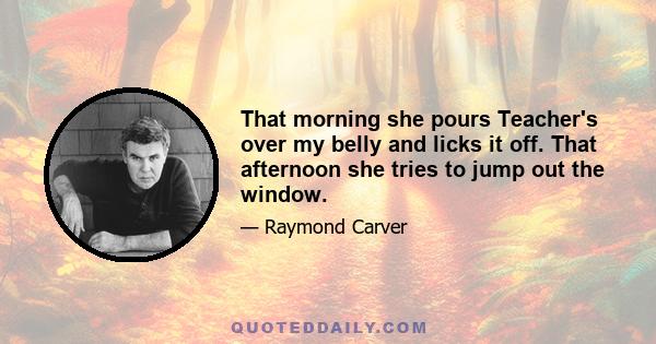 That morning she pours Teacher's over my belly and licks it off. That afternoon she tries to jump out the window.