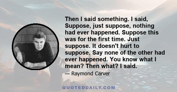 Then I said something. I said, Suppose, just suppose, nothing had ever happened. Suppose this was for the first time. Just suppose. It doesn't hurt to suppose. Say none of the other had ever happened. You know what I