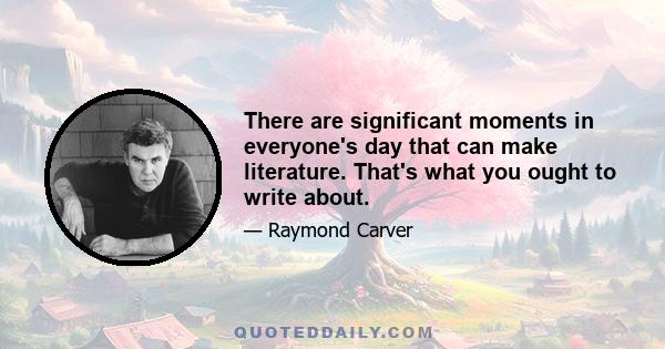 There are significant moments in everyone's day that can make literature. That's what you ought to write about.