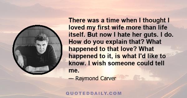 There was a time when I thought I loved my first wife more than life itself. But now I hate her guts. I do. How do you explain that? What happened to that love? What happened to it, is what I'd like to know. I wish