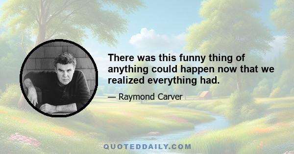 There was this funny thing of anything could happen now that we realized everything had.