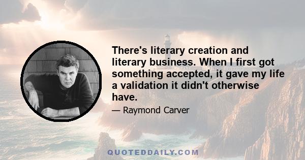 There's literary creation and literary business. When I first got something accepted, it gave my life a validation it didn't otherwise have.