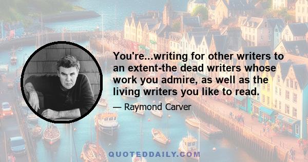 You're...writing for other writers to an extent-the dead writers whose work you admire, as well as the living writers you like to read.