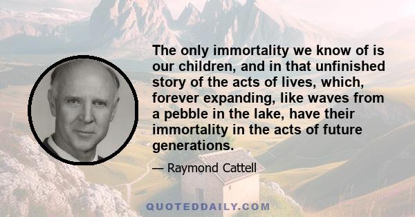 The only immortality we know of is our children, and in that unfinished story of the acts of lives, which, forever expanding, like waves from a pebble in the lake, have their immortality in the acts of future