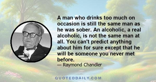 A man who drinks too much on occasion is still the same man as he was sober. An alcoholic, a real alcoholic, is not the same man at all. You can't predict anything about him for sure except that he will be someone you