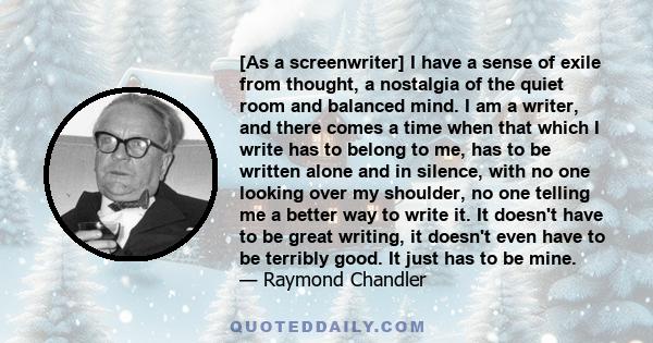 [As a screenwriter] I have a sense of exile from thought, a nostalgia of the quiet room and balanced mind. I am a writer, and there comes a time when that which I write has to belong to me, has to be written alone and