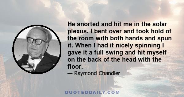 He snorted and hit me in the solar plexus. I bent over and took hold of the room with both hands and spun it. When I had it nicely spinning I gave it a full swing and hit myself on the back of the head with the floor.