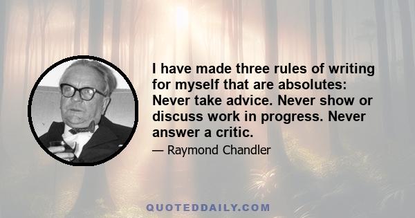 I have made three rules of writing for myself that are absolutes: Never take advice. Never show or discuss work in progress. Never answer a critic.