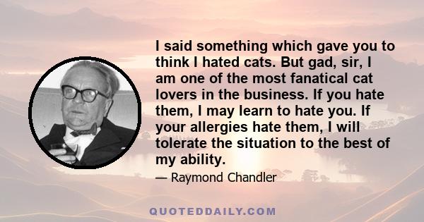 I said something which gave you to think I hated cats. But gad, sir, I am one of the most fanatical cat lovers in the business. If you hate them, I may learn to hate you. If your allergies hate them, I will tolerate the 