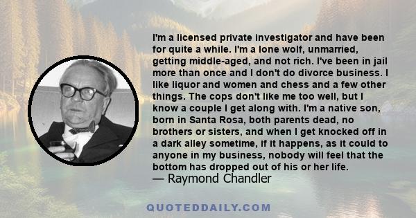 I'm a licensed private investigator and have been for quite a while. I'm a lone wolf, unmarried, getting middle-aged, and not rich. I've been in jail more than once and I don't do divorce business. I like liquor and