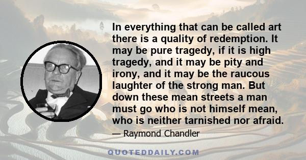 In everything that can be called art there is a quality of redemption. It may be pure tragedy, if it is high tragedy, and it may be pity and irony, and it may be the raucous laughter of the strong man. But down these