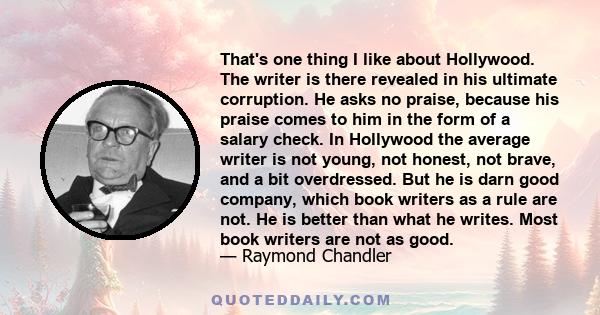 That's one thing I like about Hollywood. The writer is there revealed in his ultimate corruption. He asks no praise, because his praise comes to him in the form of a salary check. In Hollywood the average writer is not