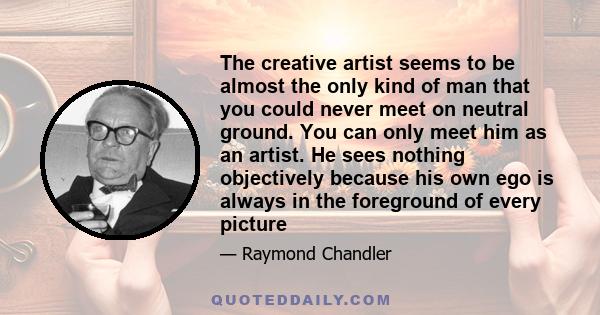 The creative artist seems to be almost the only kind of man that you could never meet on neutral ground. You can only meet him as an artist. He sees nothing objectively because his own ego is always in the foreground of 