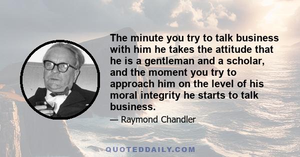 The minute you try to talk business with him he takes the attitude that he is a gentleman and a scholar, and the moment you try to approach him on the level of his moral integrity he starts to talk business.