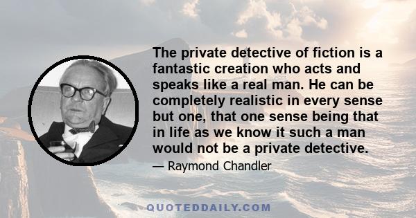 The private detective of fiction is a fantastic creation who acts and speaks like a real man. He can be completely realistic in every sense but one, that one sense being that in life as we know it such a man would not