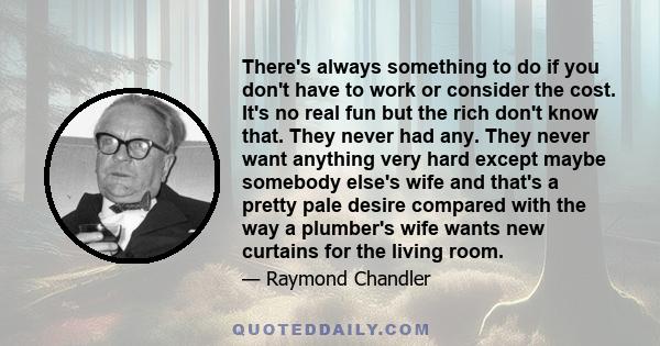 There's always something to do if you don't have to work or consider the cost. It's no real fun but the rich don't know that. They never had any. They never want anything very hard except maybe somebody else's wife and