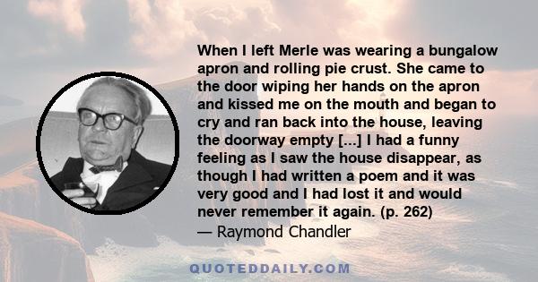 When I left Merle was wearing a bungalow apron and rolling pie crust. She came to the door wiping her hands on the apron and kissed me on the mouth and began to cry and ran back into the house, leaving the doorway empty 