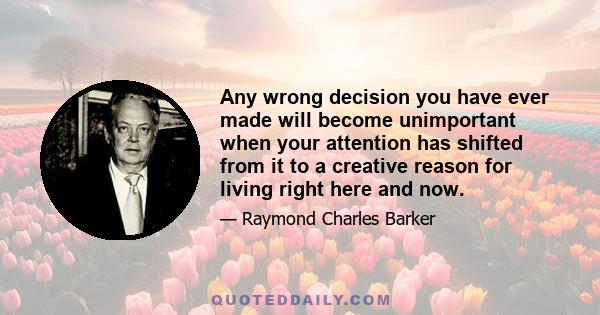 Any wrong decision you have ever made will become unimportant when your attention has shifted from it to a creative reason for living right here and now.