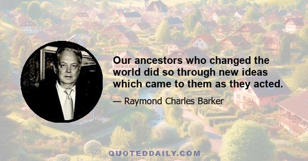 Our ancestors who changed the world did so through new ideas which came to them as they acted.