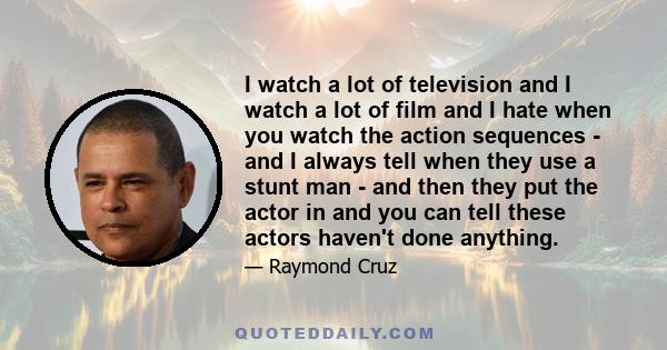 I watch a lot of television and I watch a lot of film and I hate when you watch the action sequences - and I always tell when they use a stunt man - and then they put the actor in and you can tell these actors haven't