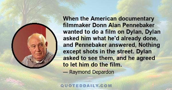 When the American documentary filmmaker Donn Alan Pennebaker wanted to do a film on Dylan, Dylan asked him what he'd already done, and Pennebaker answered, Nothing except shots in the street. Dylan asked to see them,