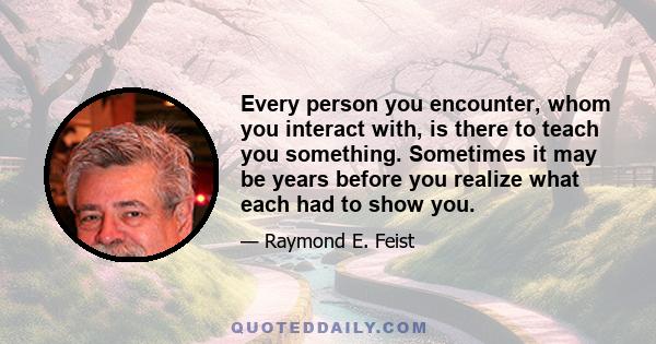 Every person you encounter, whom you interact with, is there to teach you something. Sometimes it may be years before you realize what each had to show you.