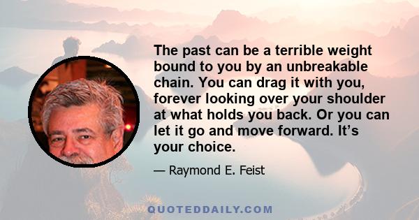 The past can be a terrible weight bound to you by an unbreakable chain. You can drag it with you, forever looking over your shoulder at what holds you back. Or you can let it go and move forward. It’s your choice.