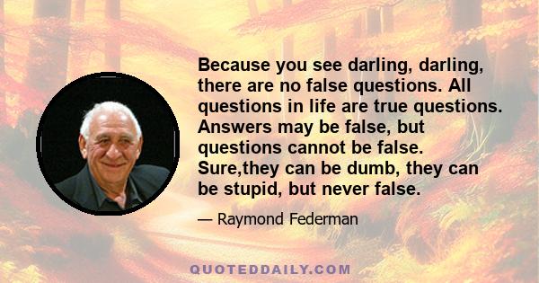 Because you see darling, darling, there are no false questions. All questions in life are true questions. Answers may be false, but questions cannot be false. Sure,they can be dumb, they can be stupid, but never false.