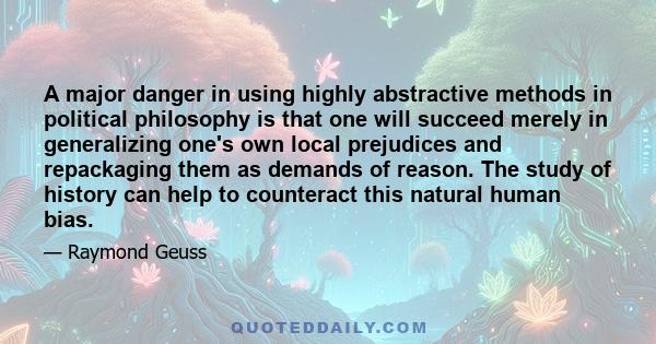 A major danger in using highly abstractive methods in political philosophy is that one will succeed merely in generalizing one's own local prejudices and repackaging them as demands of reason. The study of history can