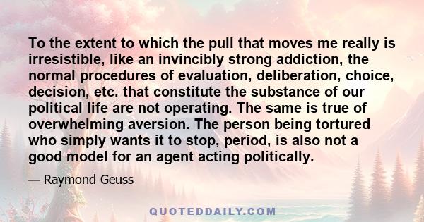 To the extent to which the pull that moves me really is irresistible, like an invincibly strong addiction, the normal procedures of evaluation, deliberation, choice, decision, etc. that constitute the substance of our