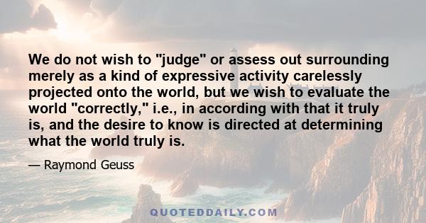 We do not wish to judge or assess out surrounding merely as a kind of expressive activity carelessly projected onto the world, but we wish to evaluate the world correctly, i.e., in according with that it truly is, and