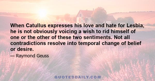 When Catullus expresses his love and hate for Lesbia, he is not obviously voicing a wish to rid himself of one or the other of these two sentiments. Not all contradictions resolve into temporal change of belief or