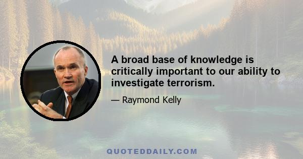 A broad base of knowledge is critically important to our ability to investigate terrorism.