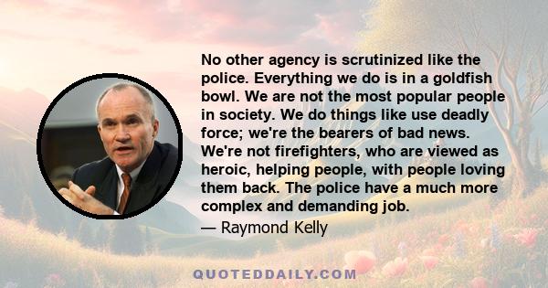 No other agency is scrutinized like the police. Everything we do is in a goldfish bowl. We are not the most popular people in society. We do things like use deadly force; we're the bearers of bad news. We're not