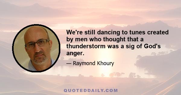 We're still dancing to tunes created by men who thought that a thunderstorm was a sig of God's anger.