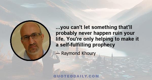 ...you can't let something that'll probably never happen ruin your life. You're only helping to make it a self-fulfilling prophecy