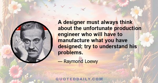 A designer must always think about the unfortunate production engineer who will have to manufacture what you have designed; try to understand his problems.