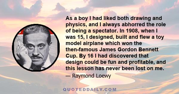 As a boy I had liked both drawing and physics, and I always abhorred the role of being a spectator. In 1908, when I was 15, I designed, built and flew a toy model airplane which won the then-famous James Gordon Bennett