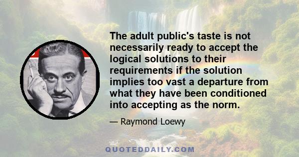 The adult public's taste is not necessarily ready to accept the logical solutions to their requirements if the solution implies too vast a departure from what they have been conditioned into accepting as the norm.